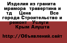 Изделия из гранита, мрамора, травертина и тд. › Цена ­ 1 000 - Все города Строительство и ремонт » Услуги   . Крым,Алушта